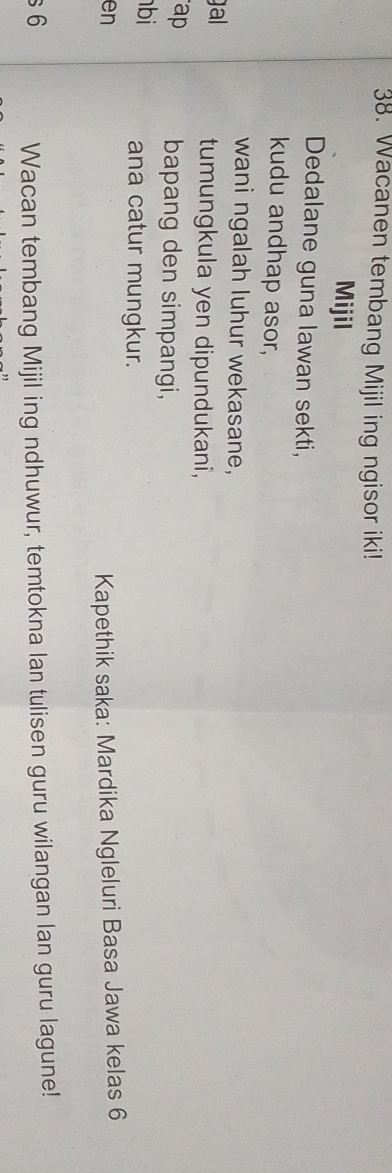Wacanen tembang Mijil ing ngisor iki! 
Mijil 
Dedalane guna lawan sekti, 
kudu andhap asor, 
wani ngalah luhur wekasane, 
gal tumungkula yen dipundukani, 
ap 
bapang den simpangi, 
bi 
ana catur mungkur. 
en 
Kapethik saka: Mardika Ngleluri Basa Jawa kelas 6
s 6 Wacan tembang Mijil ing ndhuwur, temtokna lan tulisen guru wilangan lan guru lagune!
