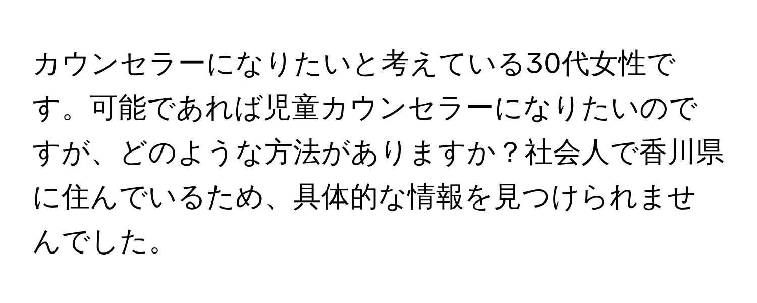 カウンセラーになりたいと考えている30代女性です。可能であれば児童カウンセラーになりたいのですが、どのような方法がありますか？社会人で香川県に住んでいるため、具体的な情報を見つけられませんでした。