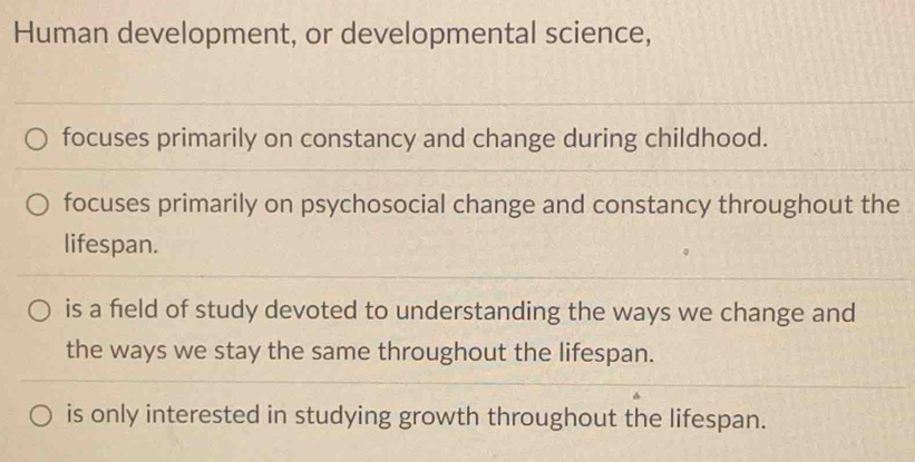 Human development, or developmental science,
focuses primarily on constancy and change during childhood.
focuses primarily on psychosocial change and constancy throughout the
lifespan.
is a field of study devoted to understanding the ways we change and
the ways we stay the same throughout the lifespan.
is only interested in studying growth throughout the lifespan.