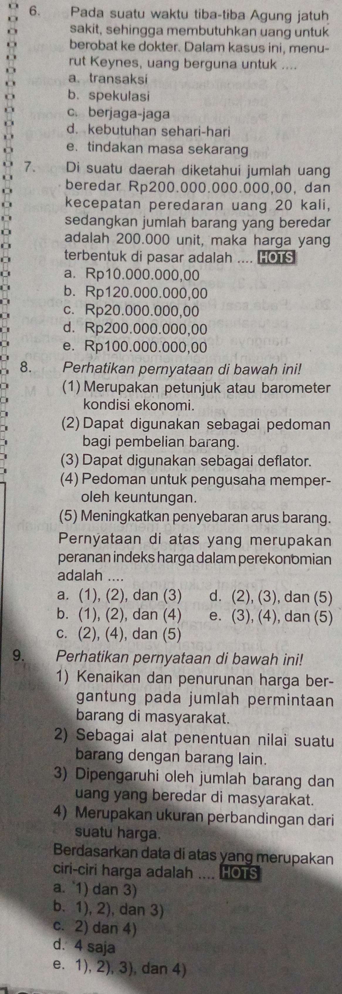 Pada suatu waktu tiba-tiba Agung jatuh
sakit, sehingga membutuhkan uang untuk
8 berobat ke dokter. Dalam kasus ini, menu-
rut Keynes, uang berguna untuk ....
a
a. transaksi
O
b. spekulasi
D
c. berjaga-jaga
d. kebutuhan sehari-hari
e.tindakan masa sekarang
7. Di suatu daerah diketahui jumlah uang
beredar Rp200.000.000.000,00, dan
kecepatan peredaran uang 20 kali,
sedangkan jumlah barang yang beredar
adalah 200.000 unit, maka harga yang
terbentuk di pasar adalah .... HOTS
a. Rp10.000.000,00
b. Rp120.000.000,00
c. Rp20.000.000,00
d. Rp200.000.000,00
e. Rp100.000.000,00
8. Perhatikan pernyataan di bawah ini!
(1) Merupakan petunjuk atau barometer
kondisi ekonomi.
(2) Dapat digunakan sebagai pedoman
bagi pembelian barang.
(3) Dapat digunakan sebagai deflator.
(4) Pedoman untuk pengusaha memper-
oleh keuntungan.
(5) Meningkatkan penyebaran arus barang.
Pernyataan di atas yang merupakan
peranan indeks harga dalam perekonomian
adalah ....
a. (1), (2), dan (3) d. (2), (3), dan (5)
b. (1), (2), dan (4) e. (3), (4), dan (5)
c. (2), (4), dan (5)
9. Perhatikan pernyataan di bawah ini!
1) Kenaikan dan penurunan harga ber-
gantung pada jumlah permintaan
barang di masyarakat.
2) Sebagai alat penentuan nilai suatu
barang dengan barang lain.
3) Dipengaruhi oleh jumlah barang dan
uang yang beredar di masyarakat.
4) Merupakan ukuran perbandingan dari
suatu harga.
Berdasarkan data di atas yang merupakan
ciri-ciri harga adalah .... HOTS
a. 1) dan 3)
b. 1), 2), dan 3)
c. 2) dan 4)
d. 4 saja
e. 1), 2), 3), dan 4)