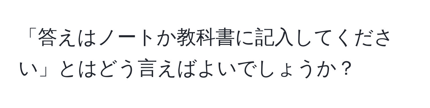 「答えはノートか教科書に記入してください」とはどう言えばよいでしょうか？