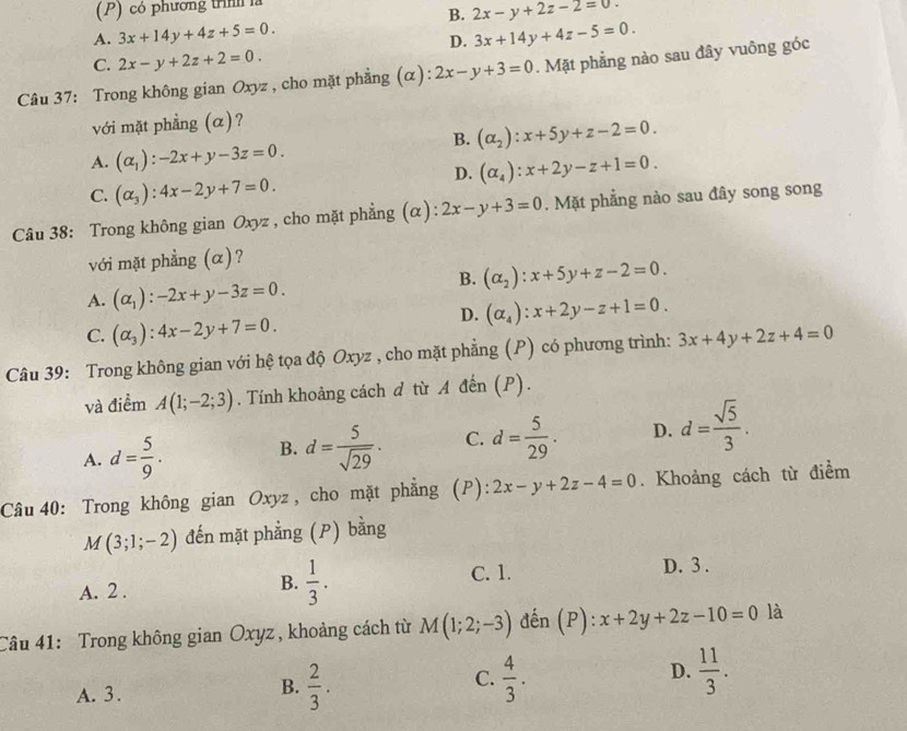 có phương trình là
B. 2x-y+2z-2=0.
A. 3x+14y+4z+5=0. 3x+14y+4z-5=0.
D.
C. 2x-y+2z+2=0.
Câu 37: Trong không gian Oxyz , cho mặt phẳng (α) 2x-y+3=0. Mặt phẳng nào sau đây vuông góc
với mặt phẳng (α)?
B. (alpha _2):x+5y+z-2=0.
A. (alpha _1):-2x+y-3z=0.
D. (alpha _4):x+2y-z+1=0.
C. (alpha _3):4x-2y+7=0.
Câu 38: Trong không gian Oxyz , cho mặt phẳng (α): 2x-y+3=0. Mặt phẳng nào sau đây song song
với mặt phẳng (α)?
B. (alpha _2):x+5y+z-2=0.
A. (alpha _1):-2x+y-3z=0.
D. (alpha _4):x+2y-z+1=0.
C. (alpha _3):4x-2y+7=0.
Câu 39: Trong không gian với hệ tọa độ Oxyz , cho mặt phẳng (P) có phương trình: 3x+4y+2z+4=0
và điểm A(1;-2;3). Tính khoảng cách d từ A đến (P).
A. d= 5/9 . B. d= 5/sqrt(29) . C. d= 5/29 . D. d= sqrt(5)/3 .
Câu 40: Trong không gian Oxyz , cho mặt phẳng (P): 2x-y+2z-4=0. Khoảng cách từ điểm
M(3;1;-2) đến mặt phẳng (P) bằng
B.  1/3 . C. 1.
A. 2 . D. 3 .
Câu 41: Trong không gian Oxyz , khoảng cách từ M(1;2;-3) đến (P): x+2y+2z-10=0 là
D.
A. 3.
B.  2/3 .  4/3 .  11/3 .
C.