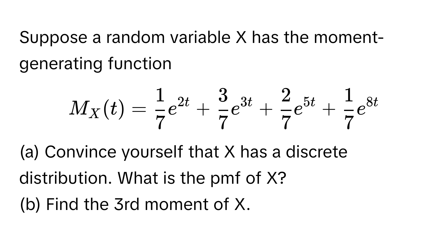 Suppose a random variable X has the moment-generating function 
 
$M_X (t) =  1/7  e^(2t) +  3/7  e^(3t) +  2/7  e^(5t) +  1/7  e^(8t)$ 

(a) Convince yourself that X has a discrete distribution. What is the pmf of X? 
(b) Find the 3rd moment of X.