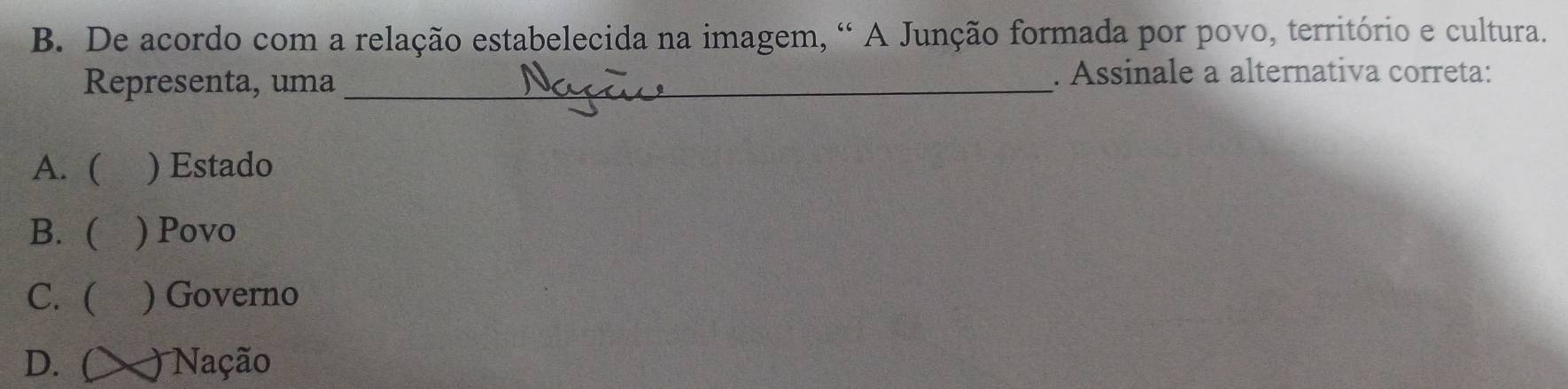 De acordo com a relação estabelecida na imagem, “ A Junção formada por povo, território e cultura.
Representa, uma _. Assinale a alternativa correta:
A. ( ) Estado
B. ( a ) Povo
C. ( ) Governo
D. ( ) Nação