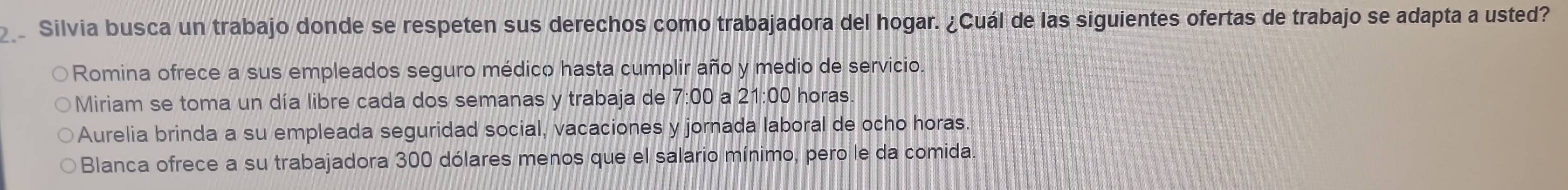 Silvia busca un trabajo donde se respeten sus derechos como trabajadora del hogar. ¿Cuál de las siguientes ofertas de trabajo se adapta a usted?
Romina ofrece a sus empleados seguro médico hasta cumplir año y medio de servicio.
Miriam se toma un día libre cada dos semanas y trabaja de 7:00 a 21:00 horas.
Aurelia brinda a su empleada seguridad social, vacaciones y jornada laboral de ocho horas.
Blanca ofrece a su trabajadora 300 dólares menos que el salario mínimo, pero le da comida.