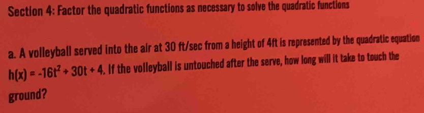 Factor the quadratic functions as necessary to solve the quadratic functions 
a. A volleyball served into the air at 30 ft/sec from a height of 4ft is represented by the quadratic equation
h(x)=-16t^2+30t+4. If the volleyball is untouched after the serve, how long will it take to touch the 
ground?