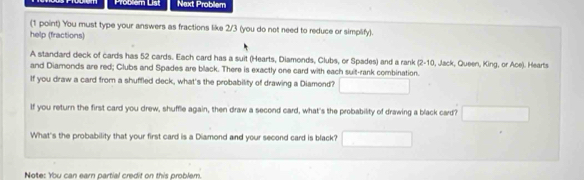 noblem Lst Next Problem 
(1 point) You must type your answers as fractions like 2/3 (you do not need to reduce or simplify). 
help (fractions) 
A standard deck of cards has 52 cards. Each card has a suit (Hearts, Diamonds, Clubs, or Spades) and a rank (2-10 , Jack, Queen, King, or Ace). Hearts 
and Diamonds are red; Clubs and Spades are black. There is exactly one card with each suit-rank combination. 
If you draw a card from a shuffled deck, what's the probability of drawing a Diamond? □ 
If you return the first card you drew, shuffle again, then draw a second card, what's the probability of drawing a black card? x_-
What's the probability that your first card is a Diamond and your second card is black? □ 
Note: 'Ybu can earn partial credit on this problem.