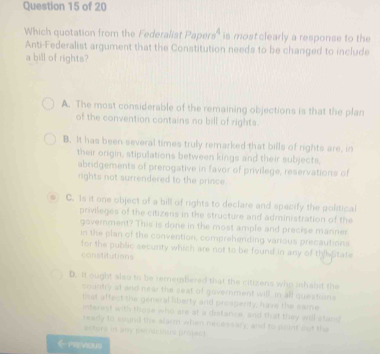 Which quotation from the Federalist Pape sigma s^4 is most clearly a response to the
Anti-Federalist argument that the Constitution needs to be changed to include
a bill of rights?
A. The most considerable of the remaining objections is that the plan
of the convention contains no bill of rights.
B. It has been several times truly remarked that bills of rights are, in
their origin, stipulations between kings and their subjects,
abridgements of prerogative in favor of privilege, reservations of
rights not surrendered to the prince 
0 C. Is it one object of a bill of rights to declare and specify the political
privileges of the citizens in the structure and administration of the
government? This is done in the most ample and precise manner
in the plan of the convention; comprehending various precautions
for the public secunty which are not to be found in any of th State
constitutions
D. It ought also to be remembered that the citizens who inhabit the
country at and near the seat of government will, in all questions
that affect the general liberty and prosperity; have the eame
interest with those who are at a distance, and that they will stand
ready to cound the alarm when necessary, and to point out the
actors in any pericious project
←previous