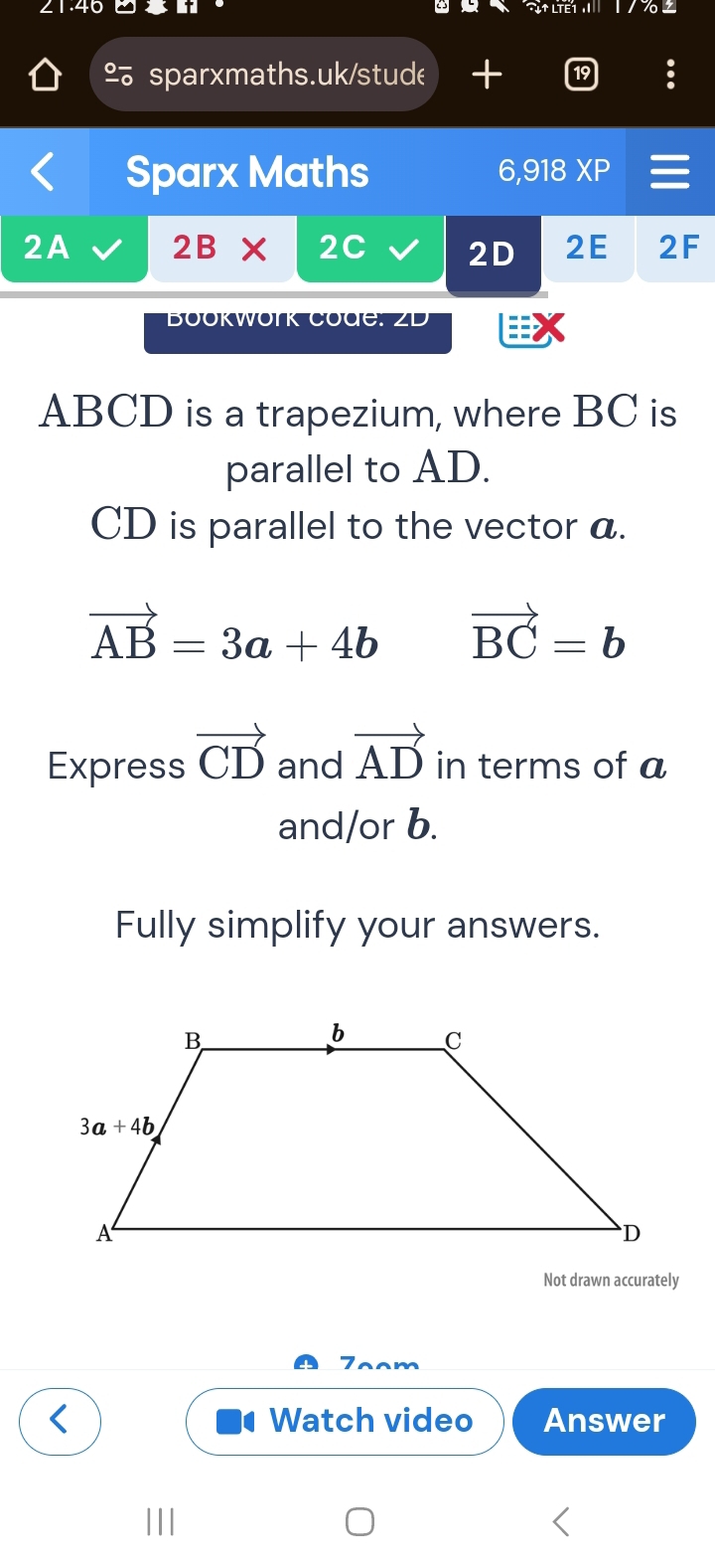 21.4c t liết I'
%sparxmaths.uk/stude 
Sparx Maths 6,918 XP
2A 2B* 2C 2D 2E 2F
BOOKWOrK COdG: ZD 
ABCD is a trapezium, where BC is
parallel to AD.
CD is parallel to the vector a.
vector AB=3a+4b vector BC=b
Express vector CD and vector AD in terms of a
and/or b.
Fully simplify your answers.
Not drawn accurately
m
Watch video Answer