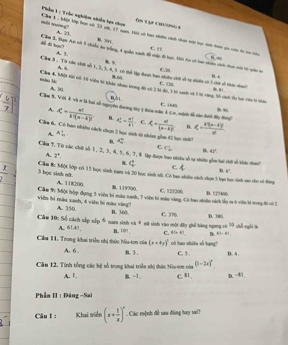Phần I : Trấc nghiệm nhiều lựa chọn
Ôn tập chương 8
môi trường?
Câu 1. Một lớp học có 23 nữ, 17 nam. Hội có bao nhiều cách chọn một học sinh tham gia cuộc ti tm tển
A. 23. B. 391,
đề đi học?
C. 17.
A. 5.
Câu 2, Bạn An có 5 chiếc áo trấng, 4 quần xanh đề mặc đi học. Hồi An có bao nhiều cách chọn một bộ quản ác
D. /40.
A. 6.
B. 9. D. 4.
C.20.
Câu 3 . Từ các chữ số 1, 2, 3, 4, 5 có thể lập được bao nhiêu chữ số tự nhiên có 3 chữ số khác nhao?
màu là:
B.60, C. 120.
Câu 4. Một túi có 10 viên bi khác nhau trong đô có 2 bi đô, 3 bì xanh và 5 bi vàng. Số cách lấy hai viên bì khác
A. 30. D. 81.
B31. C. 1440. D. 90.
Câu 5. Với k và n là hai số nguyên dương tùy ý thòa mãn k≤ n :, mệnh đề nào dưới đây đùng
A. A_n^(k=frac n!)k!(n-k)!. B. A_n^(k=frac n!)k!. C. A_n^(k=frac n!)(n-k)! A_n^(4=frac k!(n-k)!)n!.
D.
Câu 6. Có bao nhiêu cách chọn 2 học sinh từ nhóm gồm 42 học sinh?
A. A_(42)^2.
B. A_(42)^(40).
C. C_(42)^2. D. 42^2.
Câu 7. Từ các chữ số 1, 2, 3, 4, 5, 6, 7, 8 lập được bao nhiêu số tự nhiên gồm hai chữ số khác nhau?
A. 2^8.
B. C_8^(2. C. A. D. 8^3).
Câu 8: Một lớp có 15 học sinh nam và 20 học sinh nữ. Có bao nhiêu cách chọn 5 bạn học sinh sao cho có đúng
3 học sinh nữ.
A. 118200. B. 119700. C. 125200. D. 127400.
Câu 9: Một hộp đựng 5 viên bi màu xanh, 7 viên bi màu vàng. Có bao nhiêu cách lấy ra 6 viên bị trong đó có 2
viên bi màu xanh, 4 viên bi màu vàng?
A. 350. B. 360. C. 370. D. 380.
Câu 10: Số cách sắp xếp 6 nam sinh và 4 nữ sinh vào một dãy ghế hàng ngang có 10 chỗ ngời là
A. 6!.41 B. 10!.
C. 6!+4! D. 6!-4!
Câu 11. Trong khai triển nhị thức Niu-tơn của (x+4y)^5 có bao nhiêu số hạng?
A. 6. B. 3 . C. 5 . D. 4 .
Câu 12. Tính tổng các hệ số trong khai triển nhị thức Niu-tơn của (1-2x)^4
A. 1. B. −1. C. 81. D.-81.
Phần II : Đúng -Sai
Câu 1 : Khai triển (x+ 1/x )^4. Các mệnh đề sau đúng hay sai?