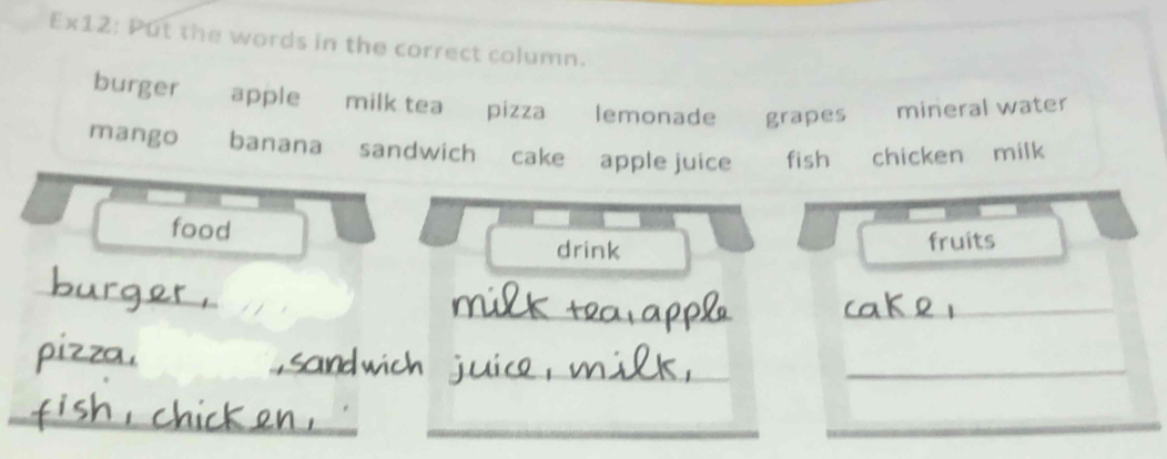 Ex12: Put the words in the correct column. 
burger apple milk tea pizza lemonade grapes mineral water 
mango banana sandwich cake apple juice fish chicken milk 
food 
drink fruits 
_ 
_ 
_ 
_ 
_ 
_ 
_ 
_ 
_