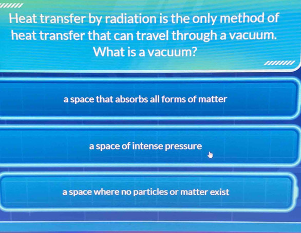 Heat transfer by radiation is the only method of
heat transfer that can travel through a vacuum.
What is a vacuum?
''''''''
a space that absorbs all forms of matter
a space of intense pressure
a space where no particles or matter exist