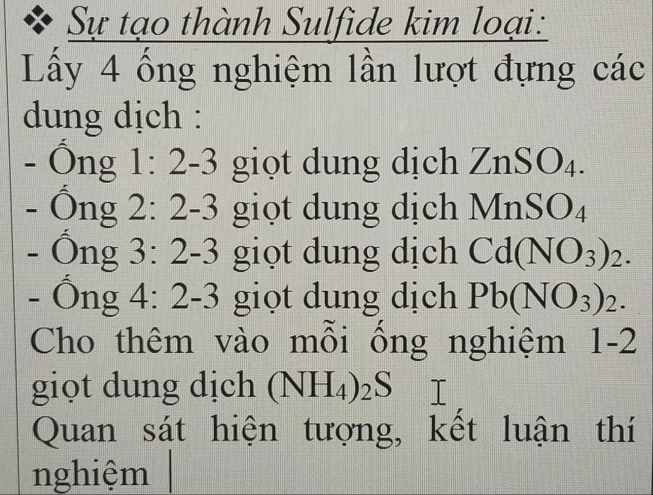 Sự tạo thành Sulfide kim lo al. . 
Lấy 4 ống nghiệm lần lượt đự ngcdot ac
dung dịch : 
- Ông 1:2-3 giọt dung dịch ZnSO_4. 
- Ông 2:2-3 giọt dung dịch N InSO_4
- Ông 3:2-3 giọt dung dịch Cd(NO_3)_2. 
- Ông 4:2-3 giọt dung dịch Pb(NO_3)_2. 
Cho thêm vào mỗi ống nghiệm 1-2
giọt dung dịch (NH_4)_2S
Quan sát hiện tượng, kết luận thí 
nghiệm