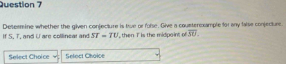 Determine whether the given conjecture is true or folse. Give a counterexample for any false conjecture. 
If S, T, and U are collinear and ST=TU , then T is the midpoint of overline SU. 
Select Choice Select Choice