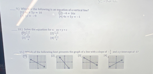 9.) Which of the following is an equation of a vertical line?
-4=16x
[1] 4x+5y=10 2 [4] 4x+5y=-1
[3]3y=-9
_10.) Solve the equation for x : ax+y=c
1 (c-y)/a  [2]  (c-y)/x 
[3] (c+y)/a  [4]  (y-c)/a 
_11.) Which of the following best presents the graph of a line with a slope of - 2/3  and a y-intercept of -1?
[1][2][3[4