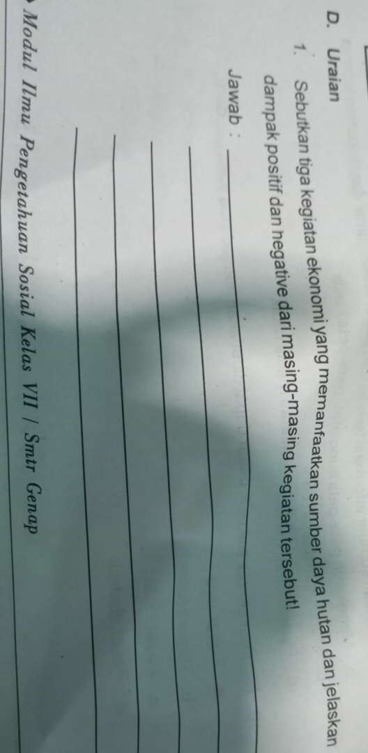 Uraian 
1. Sebutkan tiga kegiatan ekonomi yang memanfaatkan sumber daya hutan dan jelaskan 
dampak positif dan hegative dari masing-masing kegiatan tersebut! 
_ 
Jawab : 
_ 
_ 
_ 
_ 
Modul Ilmu Pengetahuan Sosial Kelas VII / Smtr Genap