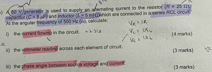 A 80 V generator is used to supply an alternating current to the resistor (R=25 Ω), 
capacitor (C=8mu F) and inductor (L=5mH) which are connected in a series RCL circuit. 
At the angular frequency of 500 Hz (ω), calculate: 
i) the current flowing in the circuit. 
(4 marks) 
ii) the voltmeter reading across each element of circuit. 
(3 marks) 
iii) the phase angle between source voltage and current. 
(3 marks)