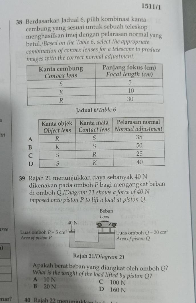 1511/1
38 Berdasarkan Jadual 6, pilih kombinasi kanta
cembung yang sesuai untuk sebuah teleskop
menghasilkan imej dengan pelarasan normal yang
betul./Based on the Table 6, select the appropriate
combination of convex lenses for a telescope to produce
images with the correct normal adjustment.
Jadual 6/Table 6
an
39 Rajah 21 menunjukkan daya sebanyak 40 N
dikenakan pada omboh P bagi mengangkat beban
di omboh Q./Diagram 21 shows a force of 40 N
imposed onto piston P to lift a load at piston Q.
Beban
Load
40 N
tree Luas omboh P=5cm^2 Q=20cm^2
Luas omboh
Area of piston P Area of piston Q
D
Rajah 21/Diagram 21
Apakah berat beban yang diangkat oleh omboh Q?
What is the weight of the load lifted by piston Q?
A 10 N C 100 N
B 20 N D 160 N
nar? 40 Raiah 22 menunjukkan k