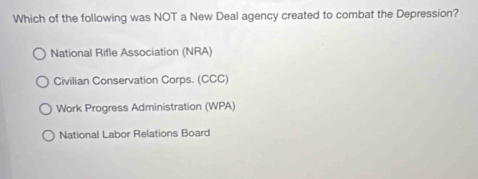 Which of the following was NOT a New Deal agency created to combat the Depression?
National Rifle Association (NRA)
Civilian Conservation Corps. (CCC)
Work Progress Administration (WPA)
National Labor Relations Board