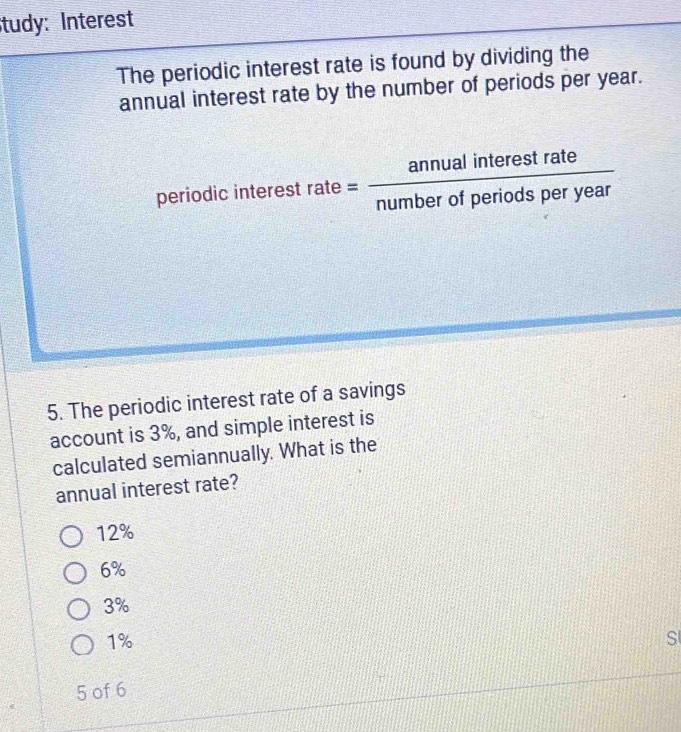 tudy: Interest
The periodic interest rate is found by dividing the
annual interest rate by the number of periods per year.
periodic inte restrate= annualinterestrate/numberofperiodsperyear 
5. The periodic interest rate of a savings
account is 3%, and simple interest is
calculated semiannually. What is the
annual interest rate?
12%
6%
3%
1%
S
5 of 6