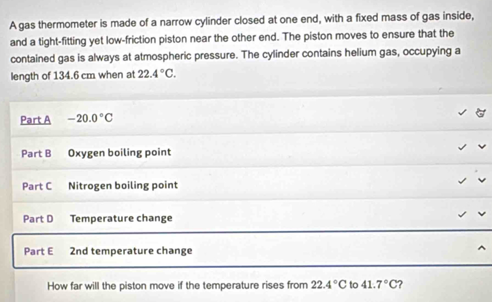 A gas thermometer is made of a narrow cylinder closed at one end, with a fixed mass of gas inside, 
and a tight-fitting yet low-friction piston near the other end. The piston moves to ensure that the 
contained gas is always at atmospheric pressure. The cylinder contains helium gas, occupying a 
length of 134.6 cm when at 22.4°C. 
Part A -20.0°C
Part B Oxygen boiling point 
Part C Nitrogen boiling point 
Part D Temperature change 
Part E 2nd temperature change 
How far will the piston move if the temperature rises from 22.4°C to 41.7°C 2