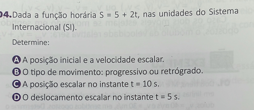 Dada a função horária S=5+2t , nas unidades do Sistema 
Internacional (SI). 
Determine: 
À A posição inicial e a velocidade escalar. 
Ở O tipo de movimento: progressivo ou retrógrado. 
A posição escalar no instante t=10s. 
ĐO deslocamento escalar no instante t=5s.