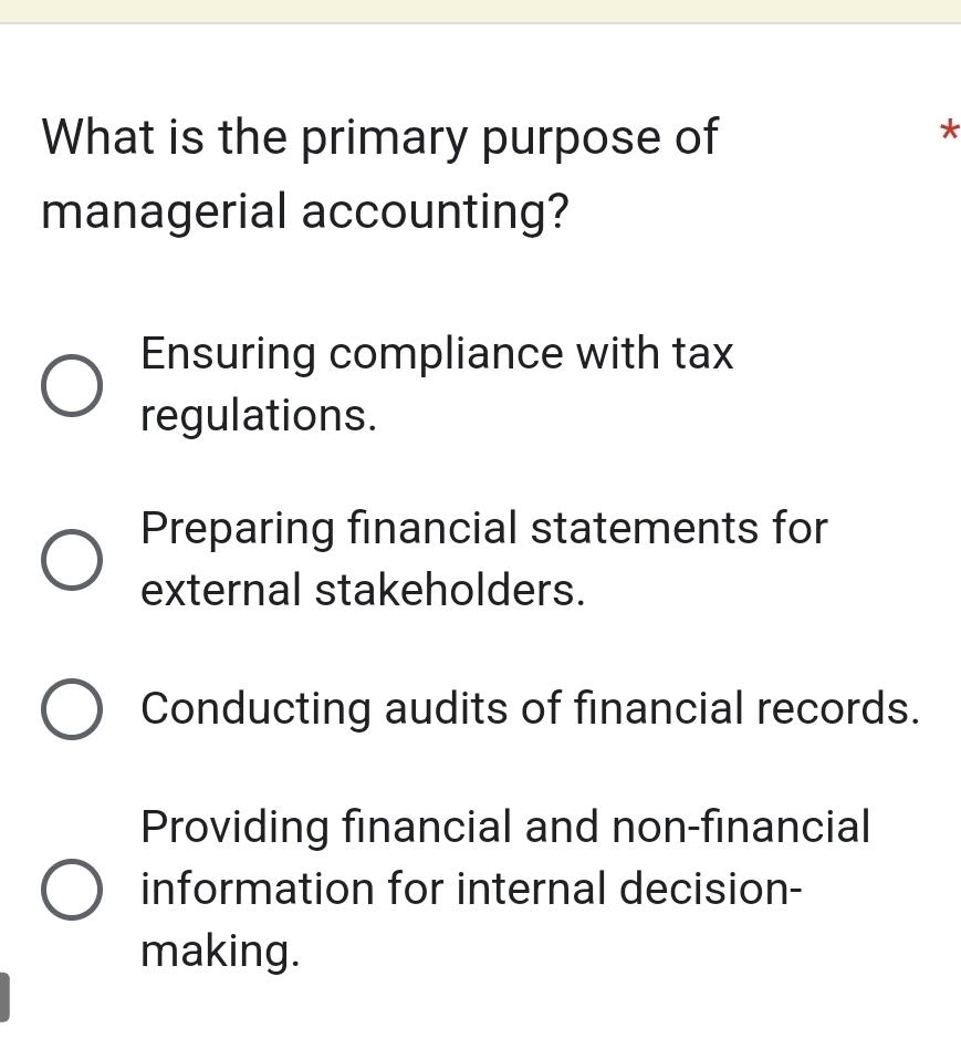 What is the primary purpose of
*
managerial accounting?
Ensuring compliance with tax
regulations.
Preparing financial statements for
external stakeholders.
Conducting audits of financial records.
Providing financial and non-financial
information for internal decision-
making.