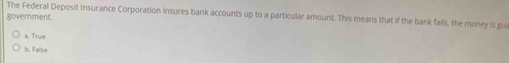 The Federal Deposit Insurance Corporation insures bank accounts up to a particular amount. This means that if the bank fails, the money is gua
government.
a. True
b. False