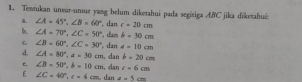 Tentukan unsur-unsur yang belum diketahui pada segitiga ABC jika diketahui: 
a. ∠ A=45°, ∠ B=60° , dan c=20cm
b. ∠ A=70°, ∠ C=50° , dan b=30cm
C. ∠ B=60°, ∠ C=30° , dan a=10cm
d. ∠ A=80°, a=30cm , dan b=20cm
e. ∠ B=50°, b=10cm , dan c=6cm
f. ∠ C=40°, c=4cm , dan a=5cm