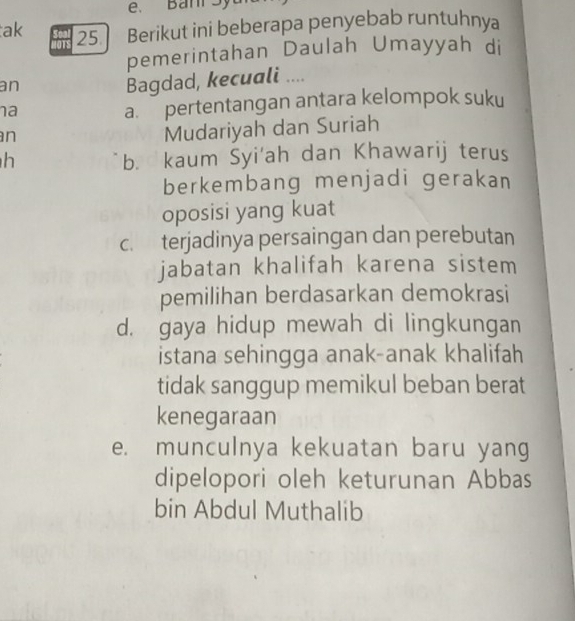 Ban Sy
ak 25. Berikut ini beberapa penyebab runtuhnya
pemerintahan Daulah Umayyah di
an
Bagdad, kecuali ....
na
a. pertentangan antara kelompok suku
n
Mudariyah dan Suriah
h b. kaum Syi'ah dan Khawarij terus
berkembang menjadi gerakan
oposisi yang kuat
c. terjadinya persaingan dan perebutan
jabatan khalifah karena sistem
pemilihan berdasarkan demokrasi
d. gaya hidup mewah di lingkungan
istana sehingga anak-anak khalifah
tidak sanggup memikul beban berat
kenegaraan
e. munculnya kekuatan baru yang
dipelopori oleh keturunan Abbas
bin Abdul Muthalib