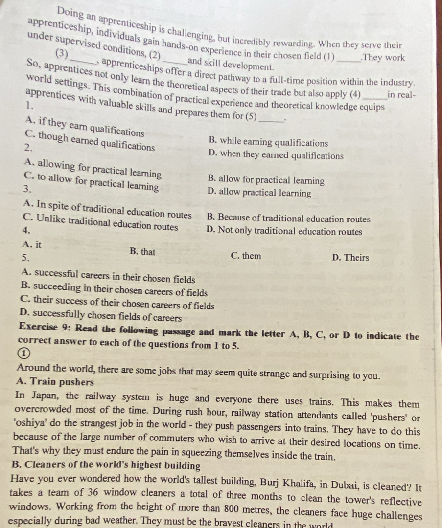 Doing an apprenticeship is challenging, but incredibly rewarding. When they serve their
apprenticeship, individuals gain hands-on experience in their chosen field (1) _.They work
under supervised conditions, (2)
(3) and skill development.
, apprenticeships offer a direct pathway to a full-time position within the industry.
So, apprentices not only learn the theoretical aspects of their trade but also apply (4) in real-
world settings. This combination of practical experience and theoretical knowledge equips
1.
apprentices with valuable skills and prepares them for (5) _.
A. if they earn qualifications
C. though earned qualifications
B. while earning qualifications
2. D. when they earned qualifications
A. allowing for practical learning B. allow for practical learning
C. to allow for practical learning D. allow practical learning
3.
A. In spite of traditional education routes B. Because of traditional education routes
C. Unlike traditional education routes
4. D. Not only traditional education routes
A. it B. that
C. them
5. D. Theirs
A. successful careers in their chosen fields
B. succeeding in their chosen careers of fields
C. their success of their chosen careers of fields
D. successfully chosen fields of careers
Exercise 9: Read the following passage and mark the letter A, B, C, or D to indicate the
correct answer to each of the questions from 1 to 5.
①
Around the world, there are some jobs that may seem quite strange and surprising to you.
A. Train pushers
In Japan, the railway system is huge and everyone there uses trains. This makes them
overcrowded most of the time. During rush hour, railway station attendants called 'pushers' or
'oshiya' do the strangest job in the world - they push passengers into trains. They have to do this
because of the large number of commuters who wish to arrive at their desired locations on time.
That's why they must endure the pain in squeezing themselves inside the train.
B. Cleaners of the world's highest building
Have you ever wondered how the world's tallest building, Burj Khalifa, in Dubai, is cleaned? It
takes a team of 36 window cleaners a total of three months to clean the tower's reflective
windows. Working from the height of more than 800 metres, the cleaners face huge challenges
especially during bad weather. They must be the bravest cleaners in the world
