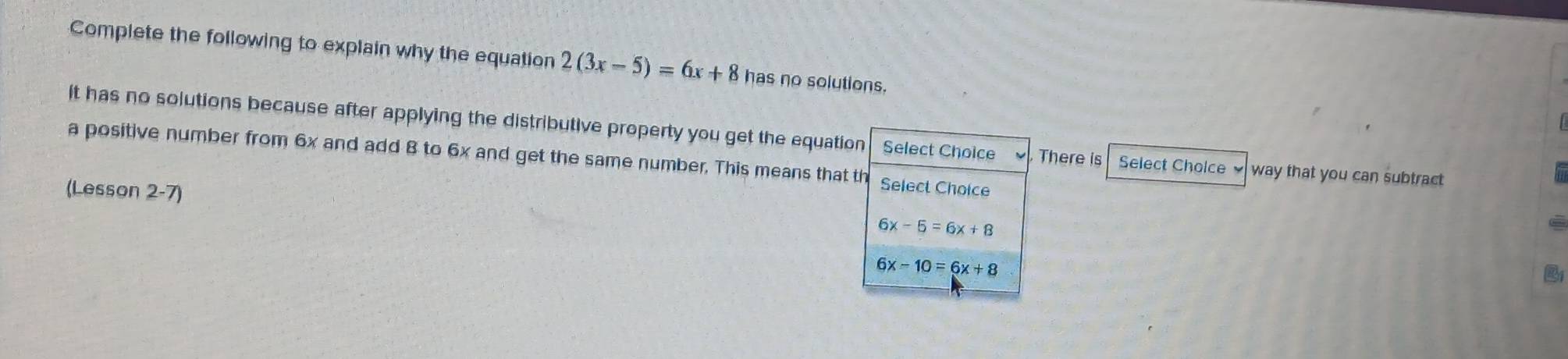 Complete the following to explain why the equation 2(3x-5)=6x+8 has no solutions.
It has no solutions because after applying the distributive property you get the equation Select Choice There is Select Cholce way that you can subtract 
a positive number from 6x and add 8 to 6x and get the same number. This means that th Select Choice
(Lesson 2-7)
6x-5=6x+8
6x-10=6x+8