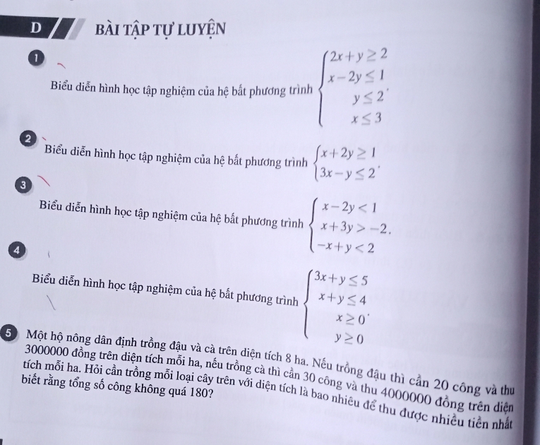 bài tập tự luyện 
1 
Biểu diễn hình học tập nghiệm của hệ bắt phương trình beginarrayl 2x+y≥ 2 x-2y≤ 1 y≤ 2 x≤ 3endarray.
2 
Biểu diễn hình học tập nghiệm của hệ bất phương trình beginarrayl x+2y≥ 1 3x-y≤ 2endarray.. 
3 
Biểu diễn hình học tập nghiệm của hệ bất phương trình beginarrayl x-2y<1 x+3y>-2. -x+y<2endarray.
4 
Biểu diễn hình học tập nghiệm của hệ bất phương trình beginarrayl 3x+y≤ 5 x+y≤ 4 x≥ 0 y≥ 0endarray.
50 Một hộ nông dân định trồng đậu và cà trên diện tích 8 ha. Nếu trồng đậu thì cản 20 công và thư
3000000 đồng trên diện tích mỗi ha, nếu trồng cà thì cần 30 công và thu 4000000 đồng trên diện 
biết rằng tổng số công không quá 180? 
tích mỗi ha. Hỏi cần trồng mỗi loại cây trên với diện tích là bao nhiêu để thu được nhiều tiền nhấ