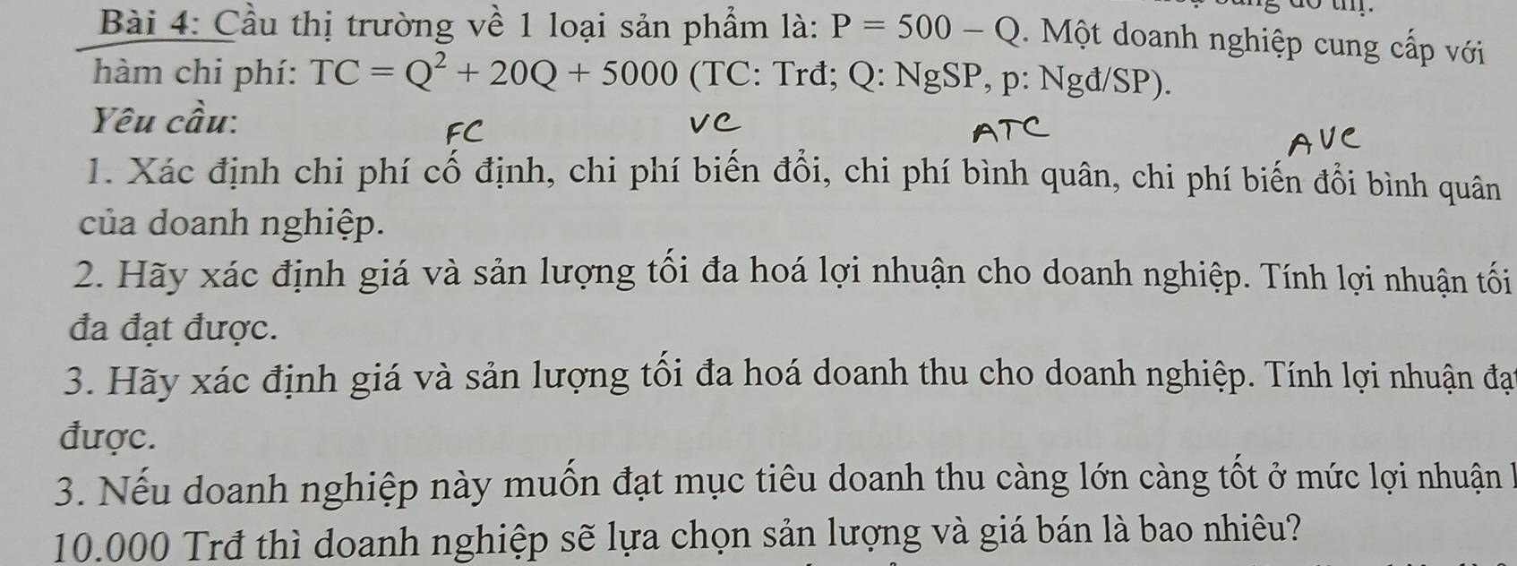 do tm . 
Bài 4: Cầu thị trường về 1 loại sản phẩm là: P=500-Q. Một doanh nghiệp cung cấp với 
hàm chi phí: TC=Q^2+20Q+5000 (TC: Trđ; Q : NgSP, p : Ngđ/SP). 
Yêu cầu: 
1. Xác định chi phí cố định, chi phí biến đổi, chi phí bình quân, chi phí biến đổi bình quân 
của doanh nghiệp. 
2. Hãy xác định giá và sản lượng tối đa hoá lợi nhuận cho doanh nghiệp. Tính lợi nhuận tối 
đa đạt được. 
3. Hãy xác định giá và sản lượng tối đa hoá doanh thu cho doanh nghiệp. Tính lợi nhuận đạo 
được. 
3. Nếu doanh nghiệp này muốn đạt mục tiêu doanh thu càng lớn càng tốt ở mức lợi nhuận
10.000 Trđ thì doanh nghiệp sẽ lựa chọn sản lượng và giá bán là bao nhiêu?