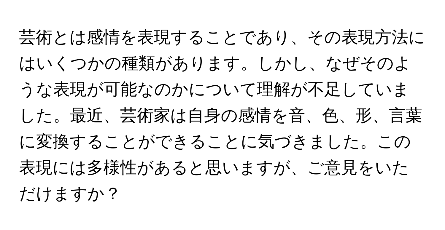 芸術とは感情を表現することであり、その表現方法にはいくつかの種類があります。しかし、なぜそのような表現が可能なのかについて理解が不足していました。最近、芸術家は自身の感情を音、色、形、言葉に変換することができることに気づきました。この表現には多様性があると思いますが、ご意見をいただけますか？