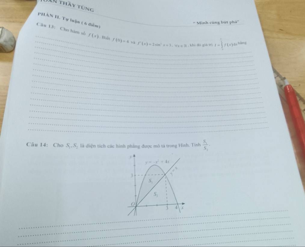 JAn thầy tùng
PHÀN 1I. Tự luận ( 6 điểm)
' Minh cùng bứt phá”
_
_
_Câu 13: Cho hàm số f(x).Biết f(0)=4 và f'(x)=2sin^2x+3,forall x∈ R+ khì dó giá trì I=∈tlimits _0^((frac π)2)f(x)dx bàng
_
_
_
_
_
_
_
_
_
_
_
_
_
_
Câu 14: Cho S_1,S_2 là điện tích các hình phẳng được mô tả trong Hình. Tính frac S_1S_2·
_
_
_
_
_
_