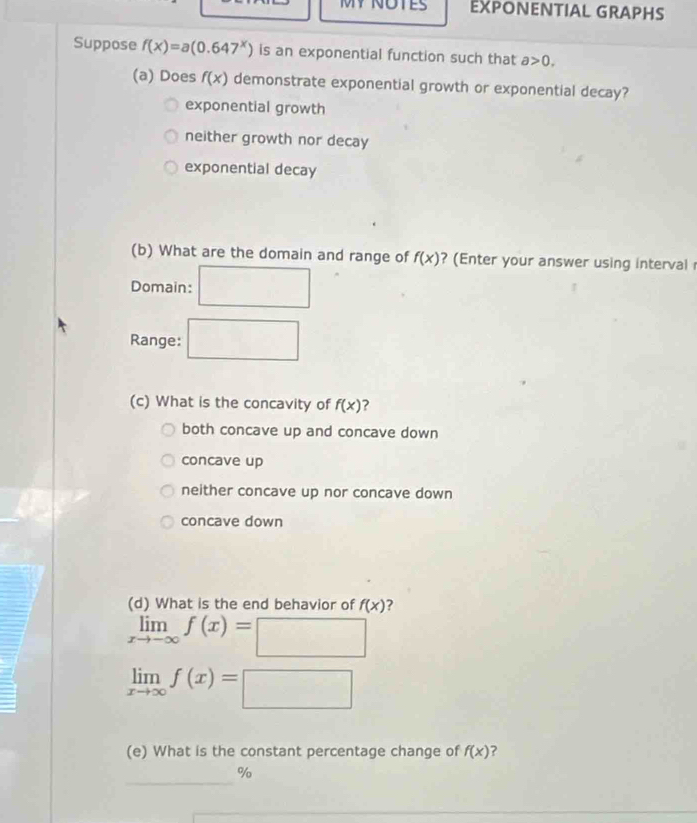 MY NOTES EXPONENTIAL GRAPHS
Suppose f(x)=a(0.647^x) is an exponential function such that a>0. 
(a) Does f(x) demonstrate exponential growth or exponential decay?
exponential growth
neither growth nor decay
exponential decay
(b) What are the domain and range of f(x) ?(Enter your answer using interval 
Domain:
Range: □ (3,-2)
(c) What is the concavity of f(x) ?
both concave up and concave down
concave up
neither concave up nor concave down
concave down
(d) What is the end behavior of f(x) ?
limlimits _xto -∈fty f(x)=□
limlimits _xto ∈fty f(x)=□
(e) What is the constant percentage change of f(x) ?
_
%