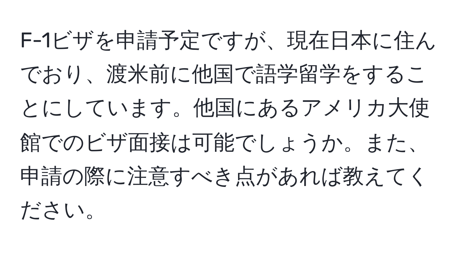 F-1ビザを申請予定ですが、現在日本に住んでおり、渡米前に他国で語学留学をすることにしています。他国にあるアメリカ大使館でのビザ面接は可能でしょうか。また、申請の際に注意すべき点があれば教えてください。