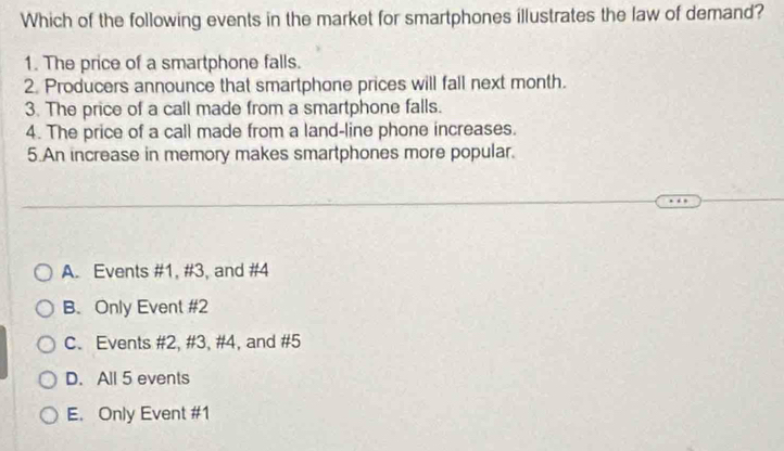 Which of the following events in the market for smartphones illustrates the law of demand?
1. The price of a smartphone falls.
2. Producers announce that smartphone prices will fall next month.
3. The price of a call made from a smartphone falls.
4. The price of a call made from a land-line phone increases.
5.An increase in memory makes smartphones more popular.
A. Events # 1, # 3, and # 4
B. Only Event # 2
C. Events # 2, # 3, # 4, and # 5
D. All 5 events
E. Only Event # 1