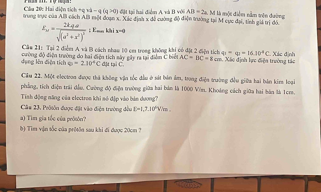 Phân TII: Tự luạn: 
Câu 20: Hai điện tích +qvee dot a-q(q>0) đặt tại hai điểm A và B với AB=2a. M là một điểm nằm trên đường 
trung trực của AB cách AB một đoạn x. Xác định x để cường độ điện trường tại M cực đại, tính giá trị đó.
E_M=frac 2kq.asqrt((a^2+x^2)^3); Emax khi x=0
Câu 21: Tại 2 điểm A và B cách nhau 10 cm trong không khí có đặt 2 điện tích q_1=q_2=16.10^(-8)C. Xác định 
cường độ điện trường do hai điện tích này gây ra tại điểm C biết AC=BC=8cm. Xác định lực điện trường tác 
dụng lên điện tích q_3=2.10^(-6)C đặt tại C. 
Câu 22. Một electron được thả không vận tốc đầu ở sát bản âm, trong điện trường đều giữa hai bản kim loại 
phẳng, tích điện trái dấu. Cường độ điện trường giữa hai bản là 1000 V/m. Khoảng cách giữa hai bản là 1cm. 
Tính động năng của electron khi nó đập vào bản dương? 
Câu 23. Prôtôn được đặt vào điện trường đều E=1,7.10^6V/m. 
a) Tìm gia tốc của prôtôn? 
b) Tìm vận tốc của prôtôn sau khi đi được 20cm ?