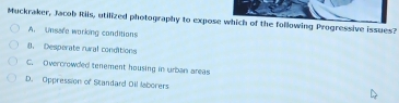 Muckraker, Jacob Riis, utilized photography to expose which of the following Progressive issues?
A. Unsare working conditions
8. Desporate rural conditions
C. Overcrowded tenement housing in urban areas
D. Oppression of Standard Oil laborers