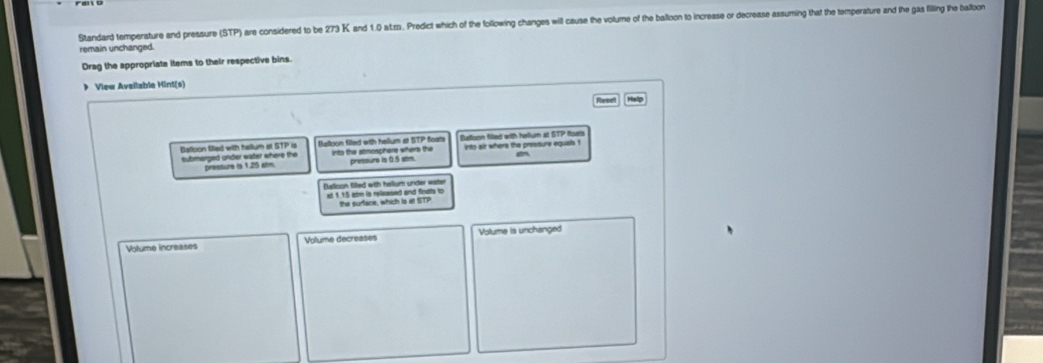 Standard temperature and pressure (STP) are considered to be 273 K and 1.0 at.zs. Predict which of the following changes will cause the volume of the balloon to increase or decrease assuming that the temperature and the gas filling the balbon 
remain unchanged. 
Drag the appropriate items to their respective bins. 
》 View Avallable Hint(s) 
Help 
Balloon filled with hallum at STP is Belloon filled with hellum at BTP foats Belloon filed with hellum at STP for 
submerged unider water where the pressure is 1.25 alm. into the atmosphers where the pressure is 0.5 alm. ints air where the presture equals ! 
Balison fited with hallum under water 
e 1.15 arm is released and fioats to the surface, which is at STP 
Volume increases Volume decreases Volume is unchanged