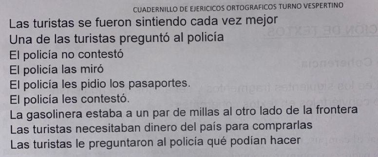 CUADERNILLO DE EJERICICOS ORTOGRAFICOS TURNO VESPERTINO 
Las turistas se fueron sintiendo cada vez mejor 
Una de las turistas preguntó al policía 
El policía no contestó 
El policía las miró 
El policía les pidio los pasaportes. 
El policía les contestó. 
La gasolinera estaba a un par de millas al otro lado de la frontera 
Las turistas necesitaban dinero del país para comprarlas 
Las turistas le preguntaron al policía qué podían hacer