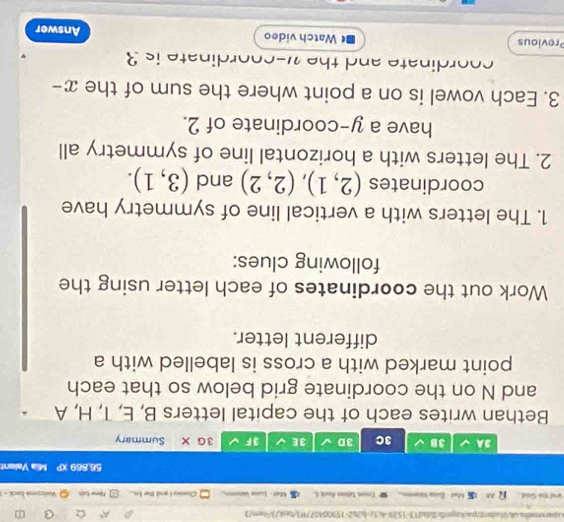 A^5 Q 
a 
ared the Gold. Met - Ésna sem Tmon tetios Rock S. Mat- Lse Vaceno Curler I and the in. New Lab Veslcome back - 
56.889 Mia Valent 
3A 3B 3C 3D 3E JF 3G X Summary 
Bethan writes each of the capital letters B, E, T, H, A
and N on the coordinate grid below so that each 
point marked with a cross is labelled with a 
different letter. 
Work out the coordinates of each letter using the 
following clues: 
1. The letters with a vertical line of symmetry have 
coordinates (2,1), (2,2) and (3,1). 
2. The letters with a horizontal line of symmetry all 
have a y-coordinate of 2. 
3. Each vowel is on a point where the sum of the . x-
coordinate and thew-coordinate is 3
Previous Watch video Answer