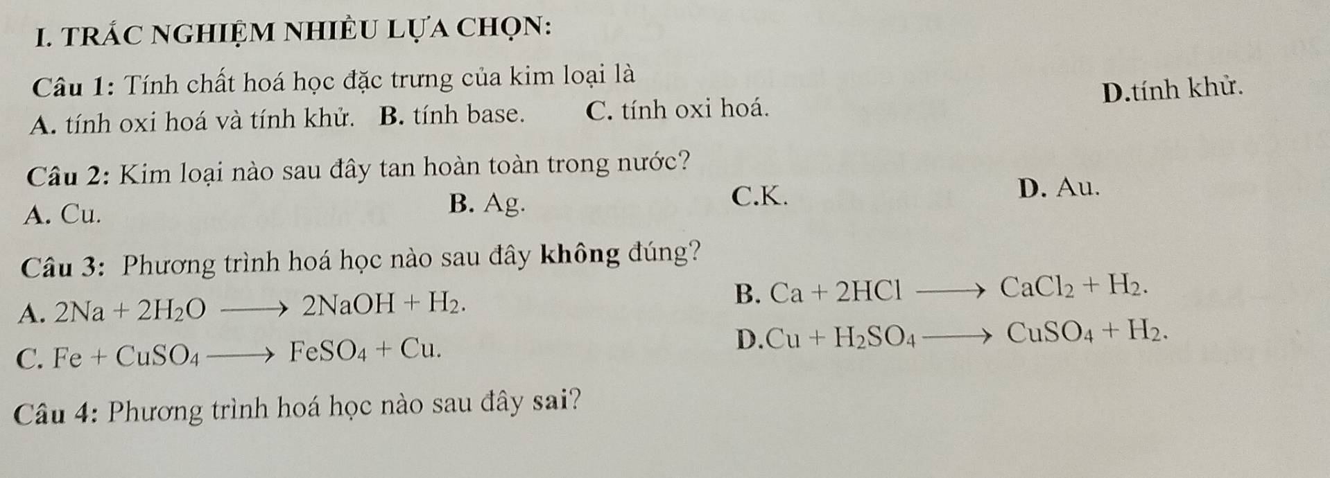 trÁC nGHIệM nhIÊU Lựa Chọn:
Câu 1: Tính chất hoá học đặc trưng của kim loại là
D.tính khử.
A. tính oxi hoá và tính khử. B. tính base. C. tính oxi hoá.
Câu 2: Kim loại nào sau đây tan hoàn toàn trong nước?
A. Cu.
B. Ag.
C. K. D. Au.
Câu 3: Phương trình hoá học nào sau đây không đúng?
A. 2Na+2H_2Oto 2NaOH+H_2.
B. Ca+2HClto CaCl_2+H_2.
C. Fe+CuSO_4to FeSO_4+Cu.
D. Cu+H_2SO_4to CuSO_4+H_2. 
Câu 4: Phương trình hoá học nào sau đây sai?