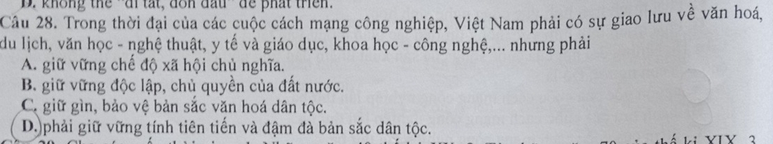 không the - ai tat, don đấu de phat tren.
Câu 28. Trong thời đại của các cuộc cách mạng công nghiệp, Việt Nam phải có sự giao lưu về văn hoá,
du lịch, văn học - nghệ thuật, y tế và giáo dục, khoa học - công nghệ,... nhưng phải
A. giữ vững chế độ xã hội chủ nghĩa.
B. giữ vững độc lập, chủ quyền của đất nước.
C. giữ gìn, bảo vệ bản sắc văn hoá dân tộc.
D.)phải giữ vững tính tiên tiến và đậm đà bản sắc dân tộc.
* VIV