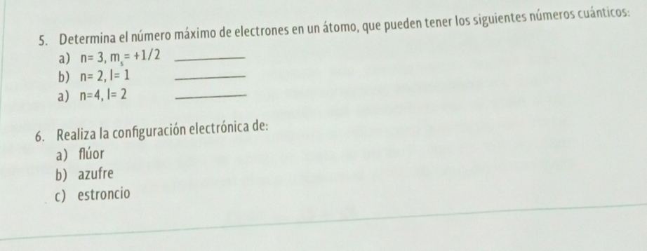 Determina el número máximo de electrones en un átomo, que pueden tener los siguientes números cuánticos: 
a) n=3, m_s=+1/2 _ 
b) n=2, l=1 _ 
a) n=4, l=2 _ 
6. Realiza la configuración electrónica de: 
a) flúor 
b azufre 
c estroncio