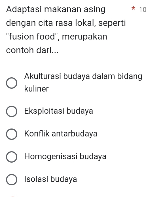 Adaptasi makanan asing 10
dengan cita rasa lokal, seperti
"fusion food", merupakan
contoh dari...
Akulturasi budaya dalam bidang
kuliner
Eksploitasi budaya
Konflik antarbudaya
Homogenisasi budaya
Isolasi budaya