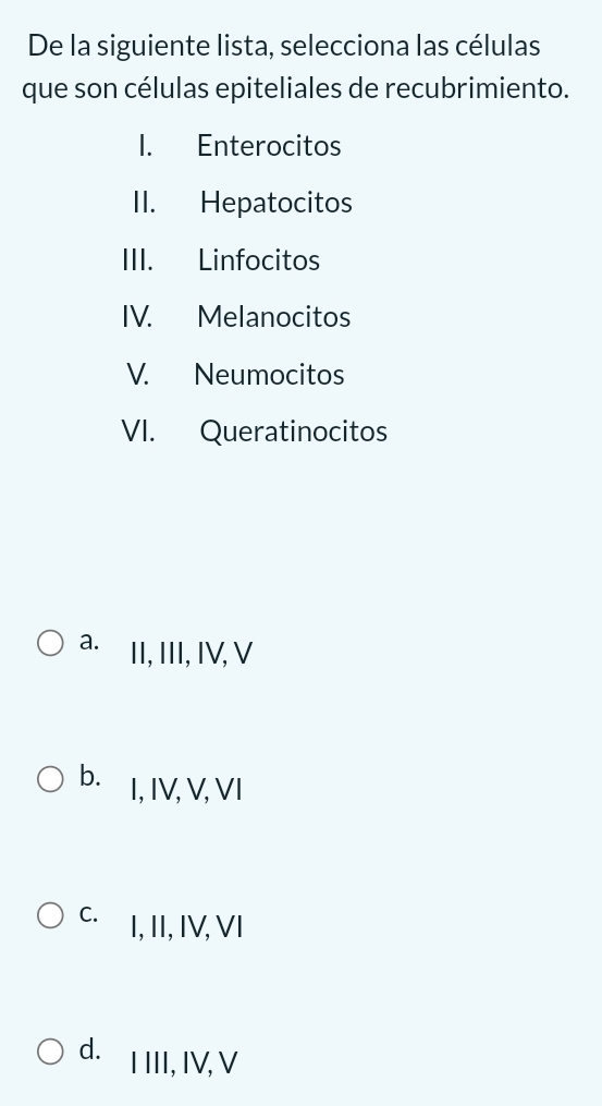 De la siguiente lista, selecciona las células
que son células epiteliales de recubrimiento.
1. Enterocitos
II. Hepatocitos
III. Linfocitos
IV. Melanocitos
V. Neumocitos
VI. Queratinocitos
a. II, III, IV, V
b. I, IV, V, VI
C. I, II, IV, VI
d.I III, IV, V