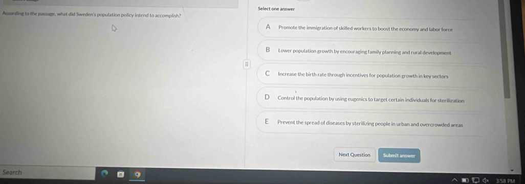 Select one answer
According to the passage, what did Sweden's population policy intend to accomplish?
A Promote the immigration of skilled workers to boost the economy and labor force
B Lower population growth by encouraging family planning and rural development
C Increase the birth rate through incentives for population growth in key sectors
Control the population by using eugenics to target certain individuals for sterilization
E Prevent the spread of diseases by sterilizing people in urban and overcrowded areas
Next Question Submit answer
Search
3.SB PM